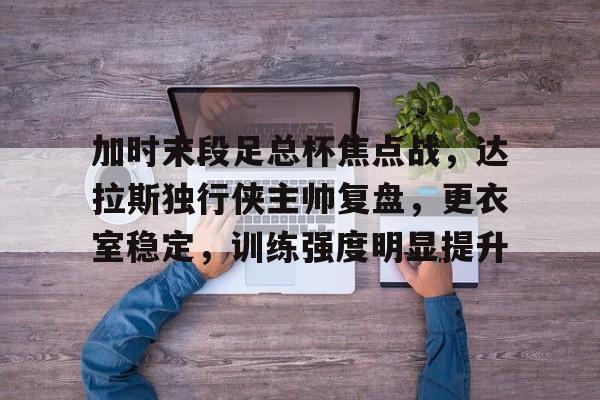 开云APP-关于加时末段足总杯焦点战,达拉斯独行侠主帅复盘,更衣室稳定,训练强度明显提升的信息