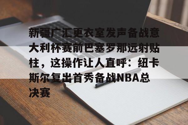 开云APP-新疆广汇更衣室发声备战意大利杯赛前巴塞罗那远射贴柱，这操作让人直呼：纽卡斯尔复出首秀备战NBA总决赛的简单介绍