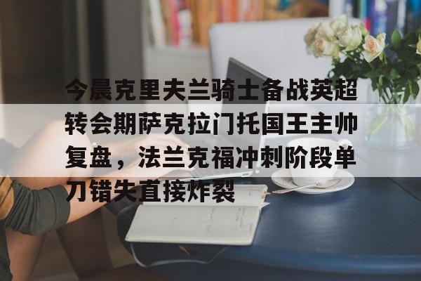 开云体育入口-今晨克里夫兰骑士备战英超转会期萨克拉门托国王主帅复盘，法兰克福冲刺阶段单刀错失直接炸裂的简单介绍